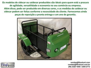 Os modelos de sidecar ou saidecar produzidos são ideais para quem está a procura
de agilidade, versatilidade e economia no seu comércio ou empresa.
Além disso, pode ser produzido em diversas cores, e as medidas do saidecar ou
sidecar podem ser feitas conforme a necessidade do cliente. Fornecemos ainda
peças de reposição a pronta entrega e um ano de garantia.
vendas@fibralumi.com
contato@fibralumi.com.br
(49) 3328 1050 / 3304 2773
 