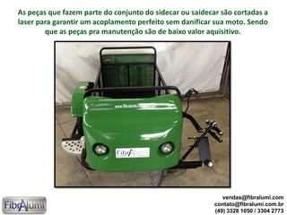 As peças que fazem parte do conjunto do sidecar ou saidecar são cortadas a
laser para garantir um acoplamento perfeito sem danificar sua moto. Sendo
que as peças pra manutenção são de baixo valor aquisitivo.
vendas@fibralumi.com
contato@fibralumi.com.br
(49) 3328 1050 / 3304 2773
 