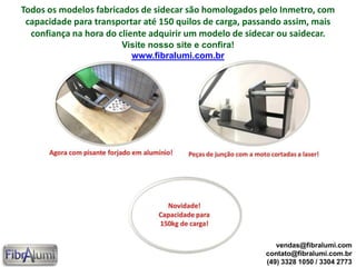 Todos os modelos fabricados de sidecar são homologados pelo Inmetro, com
capacidade para transportar até 150 quilos de carga, passando assim, mais
confiança na hora do cliente adquirir um modelo de sidecar ou saidecar.
Visite nosso site e confira!
www.fibralumi.com.br
vendas@fibralumi.com
contato@fibralumi.com.br
(49) 3328 1050 / 3304 2773
 