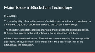 Major Issues in Blockchain Technology
3. Liquidity :
The term liquidity refers to the volume of activities performed by a product/brand in
the market. Liquidity of blockchain strikes to the bottom in recent days.
The chain fork, code fork, and sidechains are the solutions for blockchain issues.
But sidechain proves to the best solution out of all mentioned solutions.
All the above-mentioned issues of blockchain are overcome by this concept called
sidechains. Thus, sidechains are considered to the best solutions for all the
difficulties of the blockchain.
 