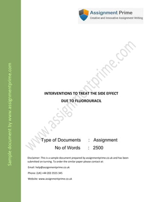 INTERVENTIONS TO TREAT THE SIDE EFFECT
DUE TO FLUOROURACIL
Type of Documents : Assignment
No of Words : 2500
Disclaimer: This is a sample document prepared by assignmentprime.com and has been
submitted on turning. To order the similar paper please contact at:
Email: help@assignmentprime.com
Phone: (AU) +61 879 057 034
Website: www.assignmentprime.com
 
