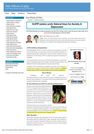 Side Effects of 5htp
      5-HTP Works Wonders For Anxiety & Depression


     Home         Blogs          Contact us        Privacy Policy

        RECENT POSTS                          Side Effects Of 5Htp
                                                     By Admin          Leave a Comment
         Uses Of 5Htp For Depression
         Uses Of 5Htp For Anxiety
         Effects Of 5Htp
         5Htp Tablets And Capsules
         5Htp Strong Points
         5Htp Short Term Uses
         5Htp Proven Solution                 “5-HTP Works Wonders For Anxiety & Depression. But Hold Off on Taking It Until You See This Doctor’s Report With Tips to
                                                                                               Avoid Scams & Insider Secrets To Sure-Fire Relief”
         5Htp Products
         5Htp Natural Uses
                                                                                     By: Dr. Sam Robbins & Dr. Ann Lakner
         5Htp Natural Solution
                                                                                     Topic: U s i n g 5-HTP herb (amino acid) to naturally, quickly and safely treat anxiety,
         5Htp Natural Extracts
         5Htp Long Term Uses                                                         depression, panic attacks and insomnia, while also enhancing your mood and sense of

         5Htp Ingredients And Doses                                                  well-being. It’s an effective remedy, treatment and alternative cure/solution

         5Htp Healthy Choice                   
         5Htp Doses And Overdoses
         5Htp Data And Knowledgebase              5-HTP (Griffonia Simplicifolia):
         5Htp Combinations                        5-hydroxytryptophan (5-HTP) is an amino acid that occurs naturally in the body                    Stop Anxiety + Depression
         5Htp Antidepressant Solution             and is the final step in the production of the neurotransmitter serotonin, an
         5Htp And Prescription Drugs              important chemical that’s responsible for many of the brain impulses involving
         5Htp Amino Acid Effects                  satisfaction and well being. 5-HTP is created through the hydroxylating of
         Side Effects Of 5Htp                     Tryptophan.

                                                  The body produces its own supply of 5-HTP from tryptophan, an amino acid
        CONTACT US                                found in high-protein foods such as chicken, fish, beef, and dairy products. Any              690+ Studies Reveal How You Can

      4010 South Rainbow Blvd,                    healthy diet should include tryptophan-rich sources such as these.                                         Naturally:

      Suite K-625, Las Vegas,                                                                                                                                         
                                                  In addition, 5-HTP is available as a supplement; this form of the compound is
      Nevada 89103                                                                                                                                  - Almost Eliminate Anxiety –
                                                  extracted from the seeds of the African plant, Griffonia simplicifolia. Europeans
      U.S.A.                                                                                                                                      Disappear Mental Stress – Stop
                                                  have been taking 5-HTP for decades to treat insomnia, anxiety and depression.
                                                                                                                                                        Depression Quickly
      To Send an Email Please Click Here                                                  How It Works
                                                                                                                                                  - Enhance Your Mood In Minutes
                                                           L-tryptophan                              5-HTP                   Serotonin
                                                  The diagram illustrates, simply, that 5-HTP is a more immediate precursor to                      - Improve Deep R.E.M. Sleep

                                                  serotonin than tryptophan is. This means 5-HTP is more directly linked to the
                                                  production of serotonin than is tryptophan.

                                                  So How Effective Is 5-HTP For Anxiety & Depression?
                                                  Numerous clinical trials have studied the efficacy of                                                               
                                                  5-HTP for treating Anxiety & Depression. One
                                                                                                                                                                      
                                                  compared 5-H T P t o t h e a n t i d e p r e s s a n t d r u g
                                                  f l u v o x a m i n e a n d f o u n d 5-H T P t o b e e q u a l l y                                                 
                                                  effective.1 Researchers used the Hamilton
                                                                                                                                                                      
                                                  Depression Rating Scale and a self-assessment
                                                  scale to gauge the effectiveness of the two                                                                         
                                                  medications. Both scales revealed a gradual
                                                                                                                                                                      
                                                  reduction in Anxiety & Depression symptoms
                                                  through time with both medications.                                                                                 

                                                  Perhaps the most convincing evidence, however,                                                                      
                                                  comes from scientists who examined research from around the world on the use
                                                                                                                                                                      
                                                  o f 5-HTP in treating Anxiety & Depression. One such researcher, writing in
                                                  Neuropsychobiology, sums up the findings this way: “Of the 17 reviewed studies,                                     
                                                  15 confirm that 5-HTP has works and is completely SAFE!”
                                                                                                                                                                      
                                                  Other Benefits …
                                                                                                                                                                      
                                                  Researchers looking for other applications for 5-HTP found positive results in
                                                  fibromyalgia treatment,6 weight loss in obese individuals7 and a reduction in                                       

                                                  occurrence of migraine headaches.8 Because so many conditions may be                                                
                                                  affected by serotonin function, it is not surprising to see such a wide range of
                                                  therapeutic possibilities for 5-HTP.                                                                                

                                                                                                                                                                      

http://www.sideeffectsof5htp.com/blog/side-effects-of-5htp/                                                                                                                        Page 1 / 3
 