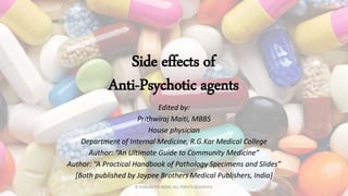Side effects of
Anti-Psychotic agents
Edited by:
Prithwiraj Maiti, MBBS
House physician
Department of Internal Medicine, R.G.Kar Medical College
Author: “An Ultimate Guide to Community Medicine”
Author: “A Practical Handbook of Pathology Specimens and Slides”
[Both published by Jaypee Brothers Medical Publishers, India]
 