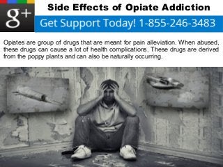 Side Effects of Opiate Addiction 
Opiates are group of drugs that are meant for pain alleviation. When abused, 
these drugs can cause a lot of health complications. These drugs are derived 
from the poppy plants and can also be naturally occurring. 
 