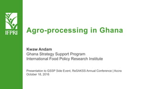 Agro-processing in Ghana
Kwaw Andam
Ghana Strategy Support Program
International Food Policy Research Institute
Presentation to GSSP Side Event, ReSAKSS Annual Conference | Accra
October 18, 2016
 