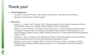 Thank you!
 Acknowledgements
• Co-authors: Ramatu Al-Hassan, Seth Asante, Xinshen Diao, Jed Silver, David Tschirley
• Reviewers: Todd Benson, Shashi Kolavalli
 References
• Ackah, C., C. Adjasi, and F. Turkson. 2014. “Scoping Study on the Evolution of Industry in Ghana.”
UNU-WIDER: Learning to Complete Working Paper 2014/075. Washington.
• Andam, K., R.M. Al-Hassan, S.B. Asante, and X. Diao. 2015. “Is Ghana Making Progress in Agro-
Processing? Evidence from an Inventory of Processed Food Products in Retail Shops in Accra.”
Ghana Strategy Support Program (GSSP) Working Paper No. 41. International Food Policy Research
Institute. Accra.
• Hollinger, F., and J. M. Staatz. 2015. Agricultural Growth in West Africa Market and Policy Drivers.
African Development Bank and Food and Agriculture Organisation. Rome.
• Robinson, E.J.Z., and S. Kolavalli. 2010. “The Case of Tomato in Ghana : Processing.” Ghana
Strategy Support Program (GSSP) Working Paper No. 21. International Food Policy Research
Institute. Accra.
 