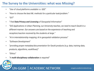 • “Use of cloud platforms available i.e. GEE”
• “How to choose the best ML methods for a particular task/problem.”
• “GIT”
• “I feel Data Privacy and Licensing of Geospatial Information”
• “GIS Applications in Urban Planning, our University teaches, we need to teach GeoAI in a
different manner. Our answers are based on the experience of teaching and
reception/reaction received by the students at large.”
• “AI in interrelationship mapping; AI in geospatial validation process”
• “Software Development”
• “providing proper metadata/documentation for GeoAI products (e.g. data, training data,
products, algorithms, workflows)”
• “Ethics”
• “A multi-disciplinary collaboration is required”
The Survey to the Universities: what was Missing?
 