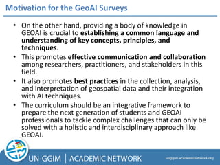 • On the other hand, providing a body of knowledge in
GEOAI is crucial to establishing a common language and
understanding of key concepts, principles, and
techniques.
• This promotes effective communication and collaboration
among researchers, practitioners, and stakeholders in this
field.
• It also promotes best practices in the collection, analysis,
and interpretation of geospatial data and their integration
with AI techniques.
• The curriculum should be an integrative framework to
prepare the next generation of students and GEOAI
professionals to tackle complex challenges that can only be
solved with a holistic and interdisciplinary approach like
GEOAI.
Motivation for the GeoAI Surveys
 