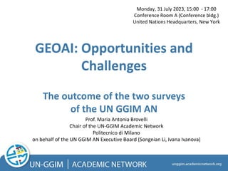 GEOAI: Opportunities and
Challenges
The outcome of the two surveys
of the UN GGIM AN
Prof. Maria Antonia Brovelli
Chair of the UN-GGIM Academic Network
Politecnico di Milano
on behalf of the UN GGIM AN Executive Board (Songnian Li, Ivana Ivanova)
Monday, 31 July 2023, 15:00 - 17:00
Conference Room A (Conference bldg.)
United Nations Headquarters, New York
 