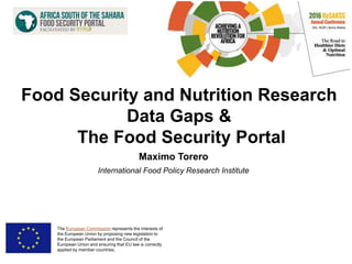 Maximo Torero
International Food Policy Research Institute
The European Commission represents the interests of
the European Union by proposing new legislation to
the European Parliament and the Council of the
European Union and ensuring that EU law is correctly
applied by member countries.
Food Security and Nutrition Research
Data Gaps &
The Food Security Portal
 