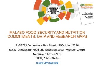 MALABO FOOD SECURITY AND NUTRITION
COMMITMENTS: DATA AND RESEARCH GAPS
ReSAKSS Conference Side Event: 18 October 2016
Research Gaps for Food and Nutrition Security under CAADP
Namukolo Covic (PhD)
IFPRI, Addis Ababa
n.covic@cigar.org
 