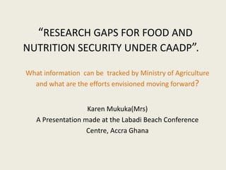 “RESEARCH GAPS FOR FOOD AND
NUTRITION SECURITY UNDER CAADP”.
What information can be tracked by Ministry of Agriculture
and what are the efforts envisioned moving forward?
Karen Mukuka(Mrs)
A Presentation made at the Labadi Beach Conference
Centre, Accra Ghana
 