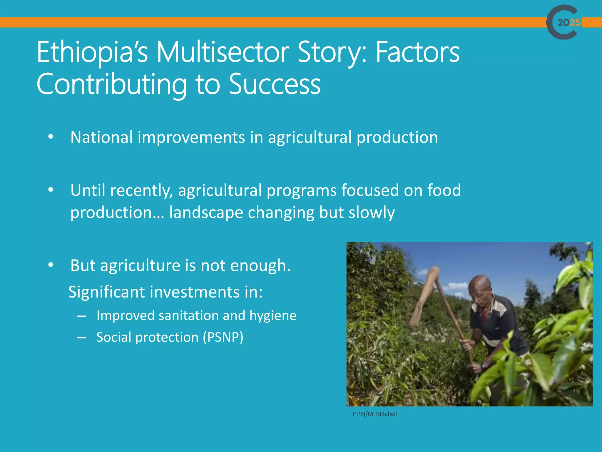 Ethiopia’s Multisector Story: Factors
Contributing to Success
• National improvements in agricultural production
• Until recently, agricultural programs focused on food
production… landscape changing but slowly
• But agriculture is not enough.
Significant investments in:
– Improved sanitation and hygiene
– Social protection (PSNP)
IFPRI/M. Mitchell
 