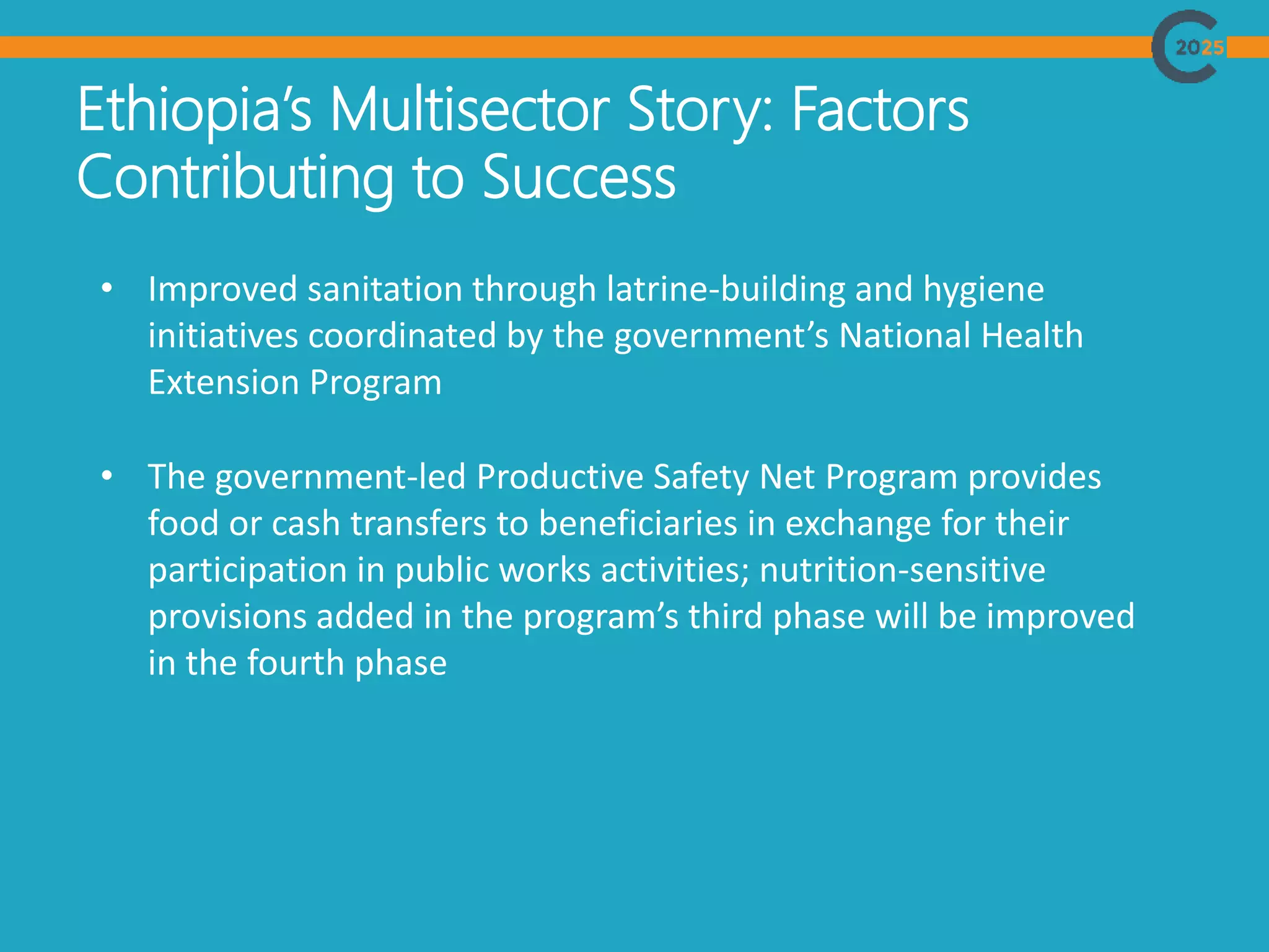 Ethiopia’s Multisector Story: Factors
Contributing to Success
• Improved sanitation through latrine-building and hygiene
initiatives coordinated by the government’s National Health
Extension Program
• The government-led Productive Safety Net Program provides
food or cash transfers to beneficiaries in exchange for their
participation in public works activities; nutrition-sensitive
provisions added in the program’s third phase will be improved
in the fourth phase
 