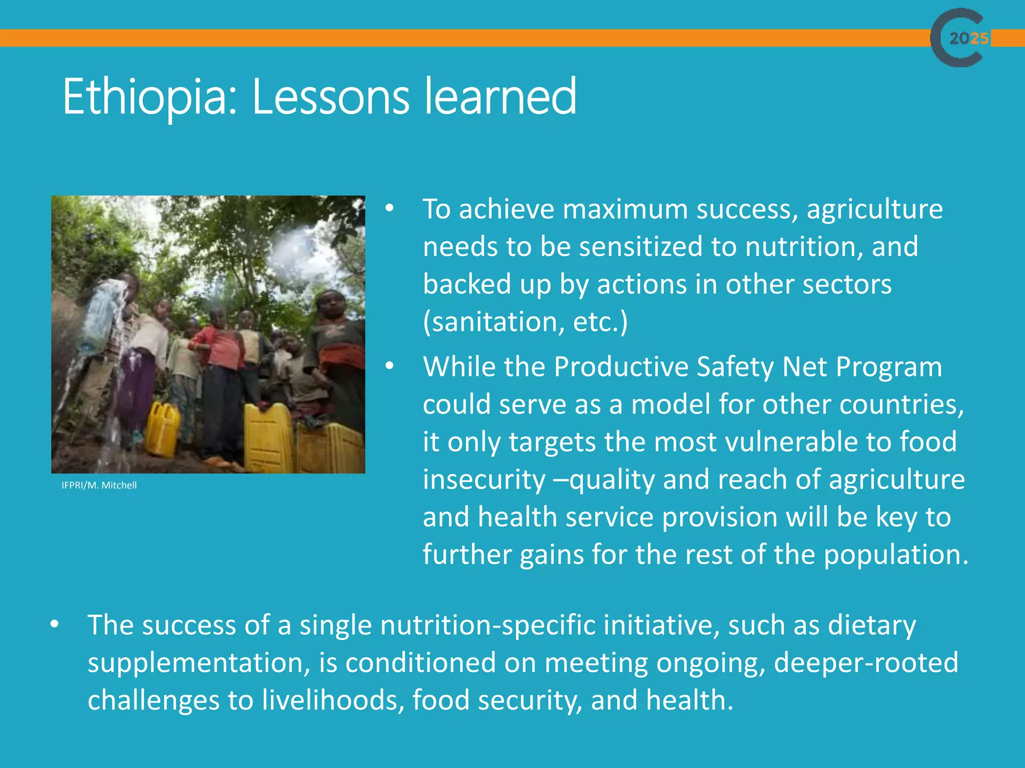 Ethiopia: Lessons learned
• To achieve maximum success, agriculture
needs to be sensitized to nutrition, and
backed up by actions in other sectors
(sanitation, etc.)
• While the Productive Safety Net Program
could serve as a model for other countries,
it only targets the most vulnerable to food
insecurity –quality and reach of agriculture
and health service provision will be key to
further gains for the rest of the population.
IFPRI/M. Mitchell
• The success of a single nutrition-specific initiative, such as dietary
supplementation, is conditioned on meeting ongoing, deeper-rooted
challenges to livelihoods, food security, and health.
 