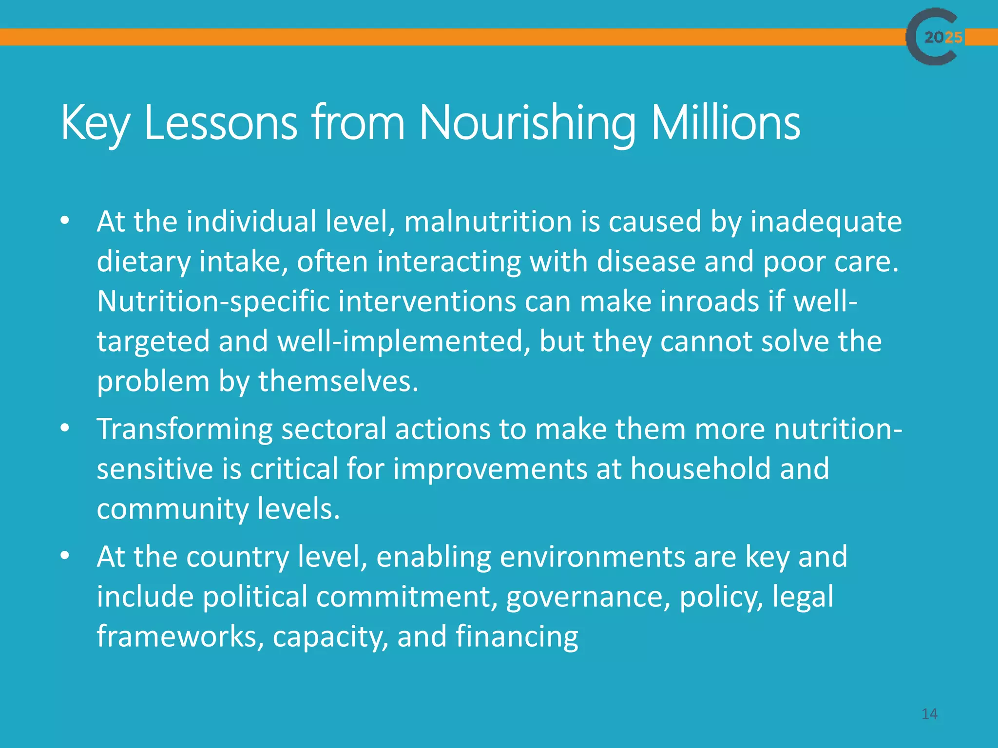 Key Lessons from Nourishing Millions
14
• At the individual level, malnutrition is caused by inadequate
dietary intake, often interacting with disease and poor care.
Nutrition-specific interventions can make inroads if well-
targeted and well-implemented, but they cannot solve the
problem by themselves.
• Transforming sectoral actions to make them more nutrition-
sensitive is critical for improvements at household and
community levels.
• At the country level, enabling environments are key and
include political commitment, governance, policy, legal
frameworks, capacity, and financing
 