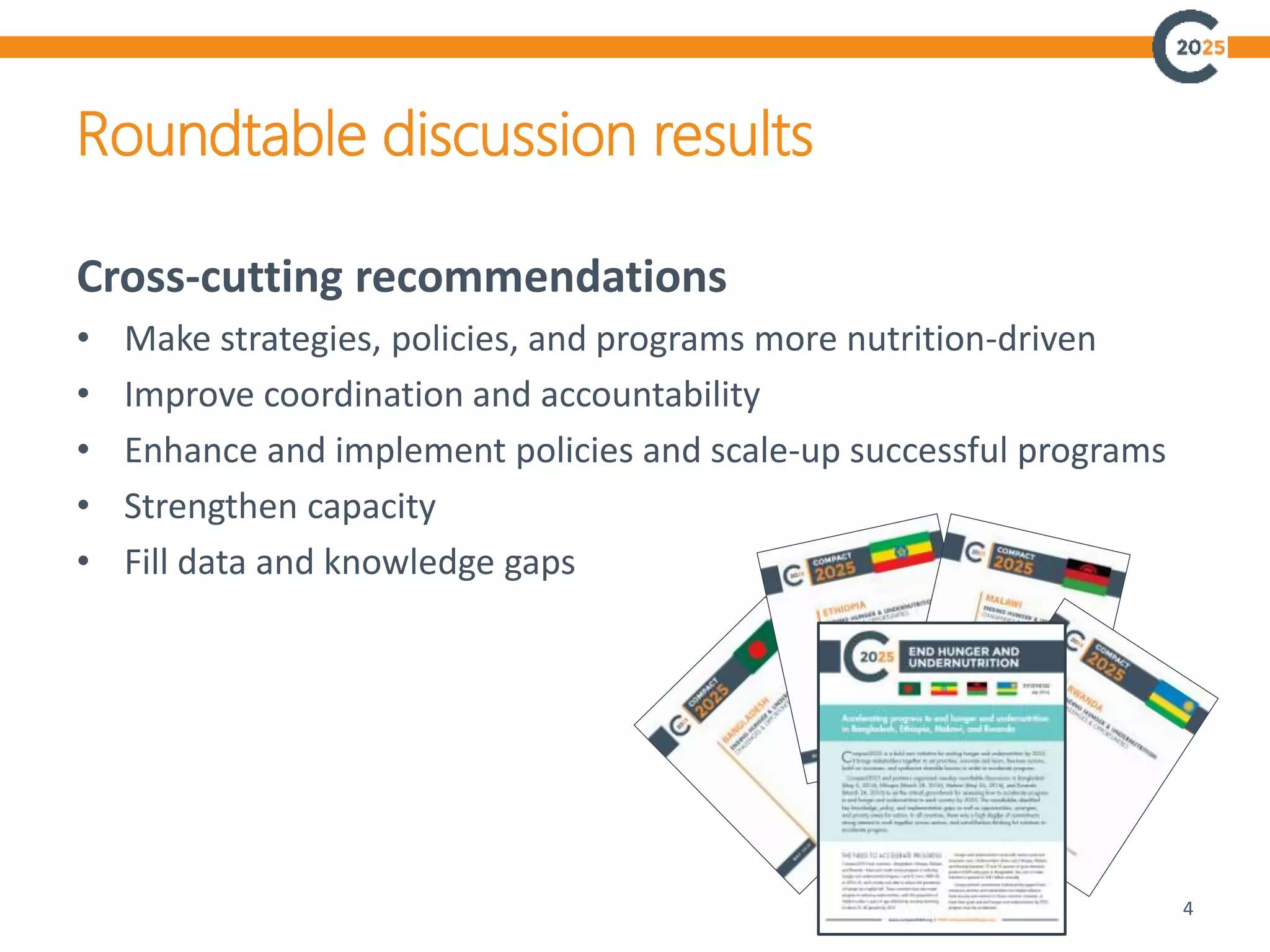 Roundtable discussion results
4
Cross-cutting recommendations
• Make strategies, policies, and programs more nutrition-driven
• Improve coordination and accountability
• Enhance and implement policies and scale-up successful programs
• Strengthen capacity
• Fill data and knowledge gaps
 