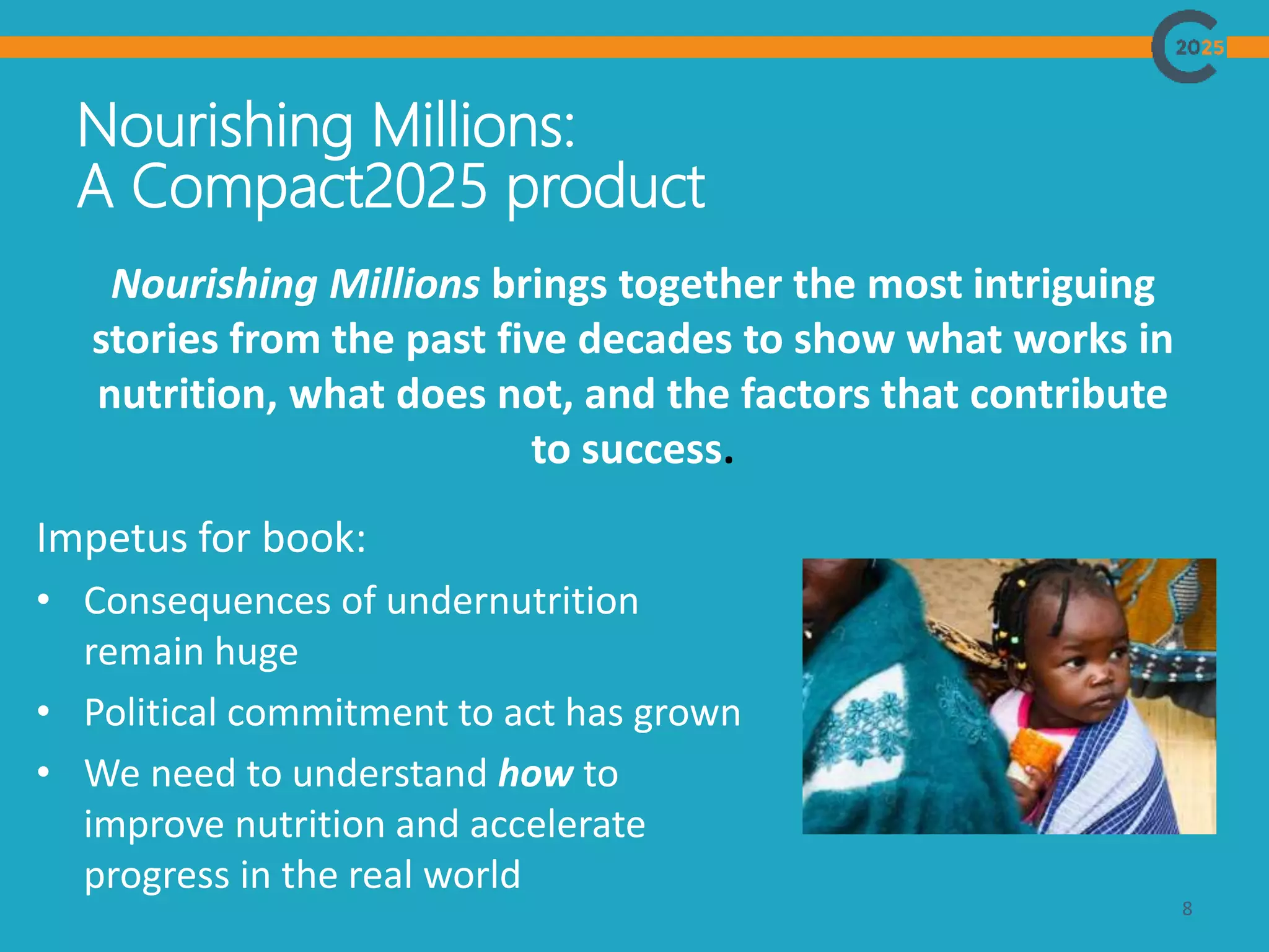 Nourishing Millions:
A Compact2025 product
8
Nourishing Millions brings together the most intriguing
stories from the past five decades to show what works in
nutrition, what does not, and the factors that contribute
to success.
Impetus for book:
• Consequences of undernutrition
remain huge
• Political commitment to act has grown
• We need to understand how to
improve nutrition and accelerate
progress in the real world
 