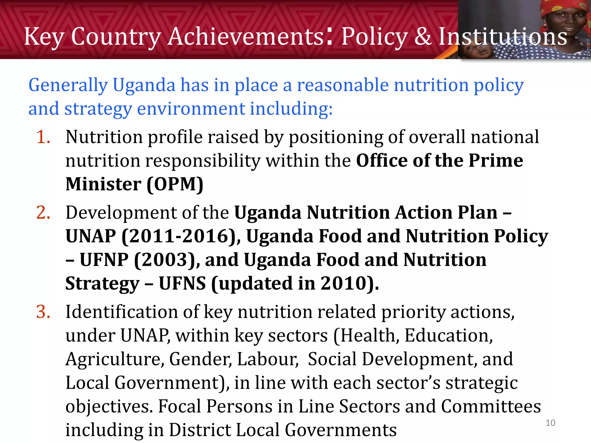 Key Country Achievements:Policy & Institutions
Generally Uganda has in place a reasonable nutrition policy
and strategy environment including:
1. Nutrition profile raised by positioning of overall national
nutrition responsibility within the Office of the Prime
Minister (OPM)
2. Development of the Uganda Nutrition Action Plan –
UNAP (2011-2016), Uganda Food and Nutrition Policy
– UFNP (2003), and Uganda Food and Nutrition
Strategy – UFNS (updated in 2010).
3. Identification of key nutrition related priority actions,
under UNAP, within key sectors (Health, Education,
Agriculture, Gender, Labour, Social Development, and
Local Government), in line with each sector’s strategic
objectives. Focal Persons in Line Sectors and Committees
including in District Local Governments
10
 