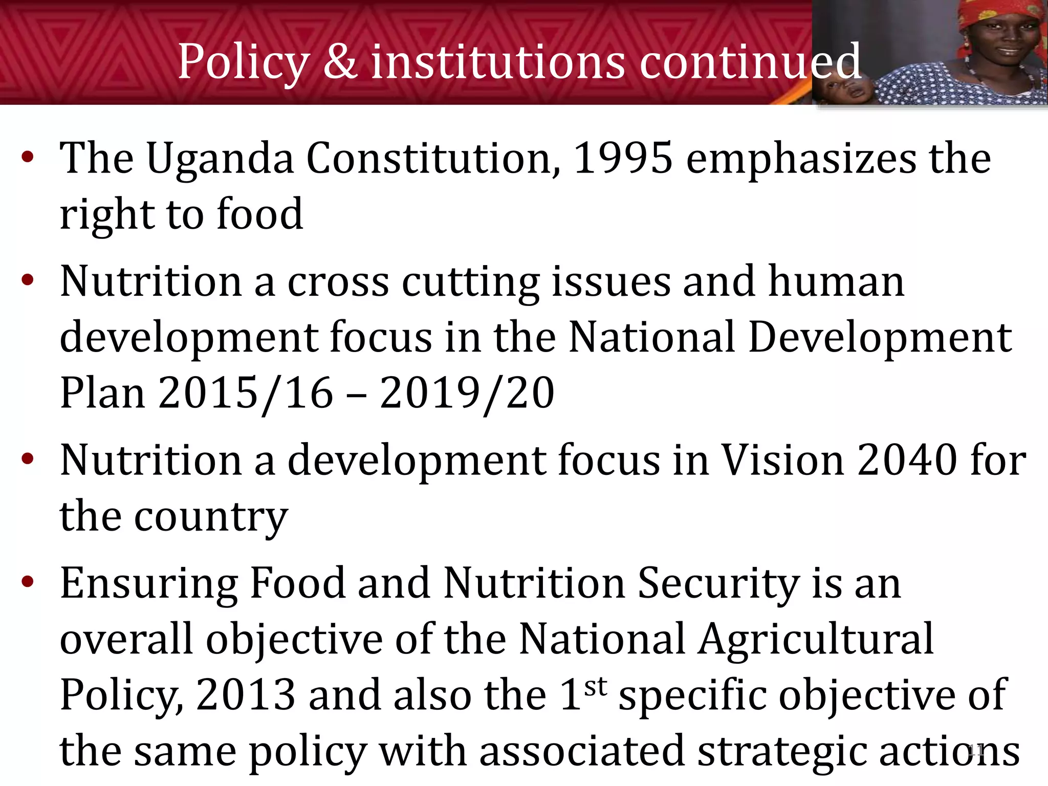 Policy & institutions continued
• The Uganda Constitution, 1995 emphasizes the
right to food
• Nutrition a cross cutting issues and human
development focus in the National Development
Plan 2015/16 – 2019/20
• Nutrition a development focus in Vision 2040 for
the country
• Ensuring Food and Nutrition Security is an
overall objective of the National Agricultural
Policy, 2013 and also the 1st specific objective of
the same policy with associated strategic actions11
 