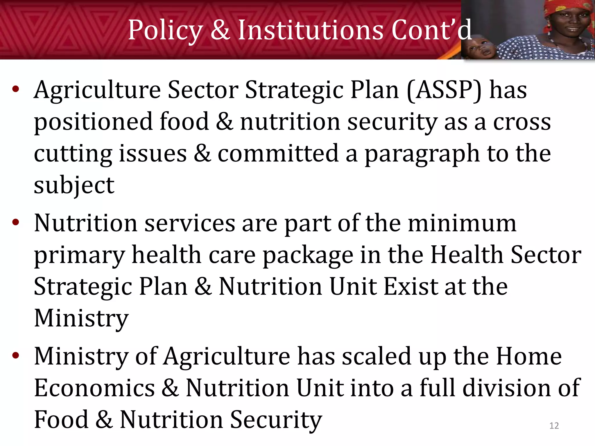 Policy & Institutions Cont’d
• Agriculture Sector Strategic Plan (ASSP) has
positioned food & nutrition security as a cross
cutting issues & committed a paragraph to the
subject
• Nutrition services are part of the minimum
primary health care package in the Health Sector
Strategic Plan & Nutrition Unit Exist at the
Ministry
• Ministry of Agriculture has scaled up the Home
Economics & Nutrition Unit into a full division of
Food & Nutrition Security 12
 