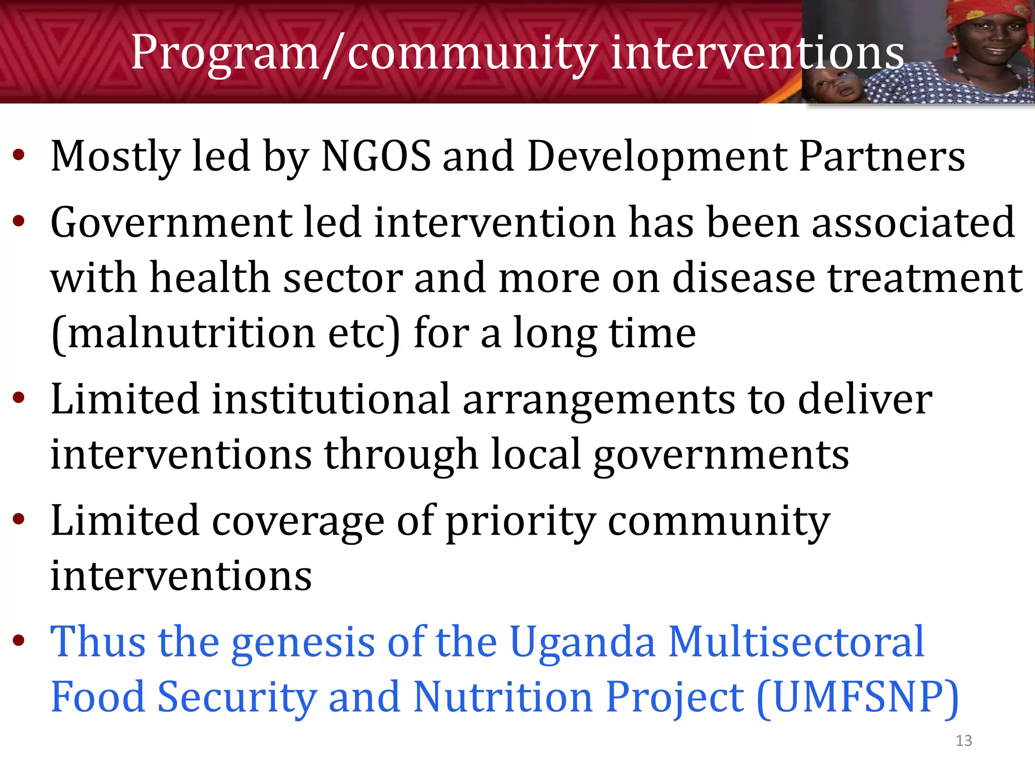 Program/community interventions
• Mostly led by NGOS and Development Partners
• Government led intervention has been associated
with health sector and more on disease treatment
(malnutrition etc) for a long time
• Limited institutional arrangements to deliver
interventions through local governments
• Limited coverage of priority community
interventions
• Thus the genesis of the Uganda Multisectoral
Food Security and Nutrition Project (UMFSNP)
13
 