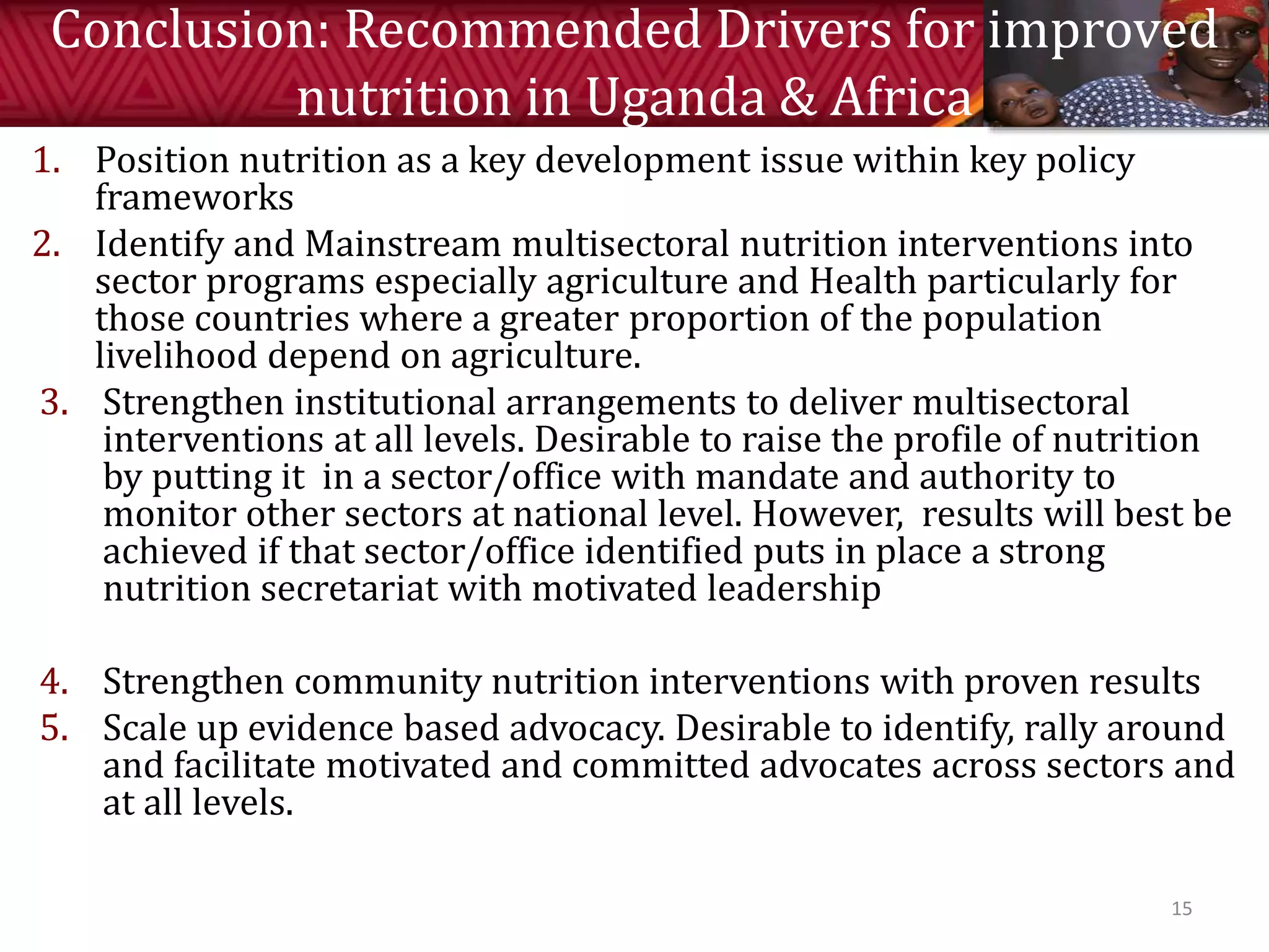 Conclusion: Recommended Drivers for improved
nutrition in Uganda & Africa
1. Position nutrition as a key development issue within key policy
frameworks
2. Identify and Mainstream multisectoral nutrition interventions into
sector programs especially agriculture and Health particularly for
those countries where a greater proportion of the population
livelihood depend on agriculture.
3. Strengthen institutional arrangements to deliver multisectoral
interventions at all levels. Desirable to raise the profile of nutrition
by putting it in a sector/office with mandate and authority to
monitor other sectors at national level. However, results will best be
achieved if that sector/office identified puts in place a strong
nutrition secretariat with motivated leadership
4. Strengthen community nutrition interventions with proven results
5. Scale up evidence based advocacy. Desirable to identify, rally around
and facilitate motivated and committed advocates across sectors and
at all levels.
15
 
