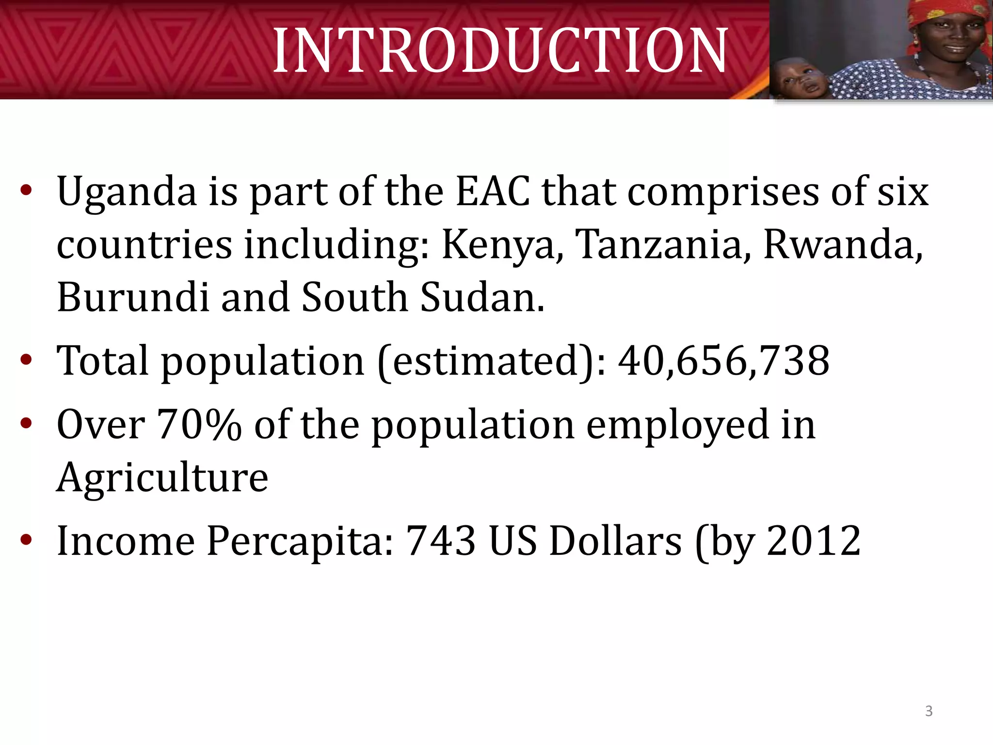 INTRODUCTION
• Uganda is part of the EAC that comprises of six
countries including: Kenya, Tanzania, Rwanda,
Burundi and South Sudan.
• Total population (estimated): 40,656,738
• Over 70% of the population employed in
Agriculture
• Income Percapita: 743 US Dollars (by 2012
3
 