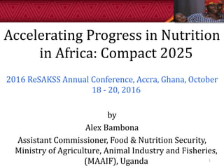 Accelerating Progress in Nutrition
in Africa: Compact 2025
2016 ReSAKSS Annual Conference, Accra, Ghana, October
18 - 20, 2016
by
Alex Bambona
Assistant Commissioner, Food & Nutrition Security,
Ministry of Agriculture, Animal Industry and Fisheries,
(MAAIF), Uganda 1
 