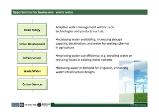 Opportunities for businesses: waste water
Clean Energy
Urban Development
Waste/Water
Carbon Services
Adaptive water management will focus on
technologies and products such as:
•Increasing water availability, increasing storage
capacity, desalination, and water harvesting schemes
in agriculture
•Improving water-use efficiency, e.g. recycling water or
reducing losses in existing water systems
•Reducing water in demand for irrigation, enhancing
water infrastructure designs
Infrastructure
 