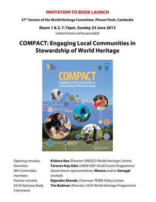 INVITATION TO BOOK LAUNCH
37th
Session of the World Heritage Committee, Phnom Penh, Cambodia
Room 1 & 2, 7.15pm, Sunday 23 June 2013
(refreshments will be provided)
COMPACT: Engaging Local Communities in
Stewardship of World Heritage
Opening remarks, Kishore Rao (Director UNESCO World Heritage Centre)
Overview Terence Hay-Edie (UNDP/GEF Small Grants Programme)
WH Committee Government representatives: Mexico and/or Senegal
members (invited)
Partner remarks Rajendra Shende, Chairman TERRE Policy Centre
IUCN Advisory Body Tim Badman (Director, IUCN World Heritage Programme)
Comments
 