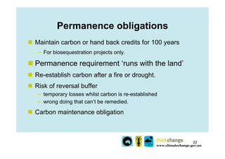 Permanence obligations
n  Maintain carbon or hand back credits for 100 years
   ─  For biosequestration projects only.

n...