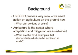 Background
•  UNFCCC process very slow – we need
   action on agriculture on the ground now
  –  What can be done at scale...