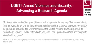 LGBTI, Armed Violence and Security:
Advancing a Research Agenda
Marcus Wilson
8 July, 2014
Regional Review Conference on the Geneva Declaration on Armed Violence and
Development: Geneva, Switzerland
 