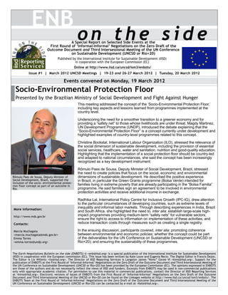 ENB
                                                 on the side
                                       A Special Report on Selected Side Events at the
                           First Round of ‘Informal-Informal’ Negotiations on the Zero Draft of the
                          Outcome Document and Third Intersessional Meeting of the UN Conference
                                       on Sustainable Development (UNCSD or Rio+20)
                                  Published by the International Institute for Sustainable Development (IISD)
                                             in cooperation with the European Commission (EC)
                                                Online at http://www.iisd.ca/uncsd/ism3/enbots/
            Issue #1 | March 2012 UNCSD Meetings | 19-23 and 26-27 March 2012 | Tuesday, 20 March 2012

                                      Events convened on Monday, 19 March 2012
  Socio-Environmental Protection Floor
  Presented by the Brazilian Ministry of Social Development and Fight Against Hunger
                                                  This meeting addressed the concept of the ‘Socio-Environmental Protection Floor,’
                                                  including key aspects and lessons learned from programmes implemented at the
                                                  country level.

                                                  Underscoring the need for a smoother transition to a greener economy and for
                                                  providing a “safety net” to those whose livelihoods are under threat. Magdy Martinez,
                                                  UN Development Programme (UNDP), introduced the debate explaining that the
                                                  “Socio-Environmental Protection Floor” is a concept currently under development and
                                                  highlighted examples of country-level programmes related to this concept.

                                                  Christine Bockstal, International Labour Organization (ILO), stressed the relevance of
                                                  the social dimension of sustainable development, including the provision of essential
                                                  social services, healthcare, water and sanitation, nutrition and good-quality education.
                                                  Highlighting that the implementation of a social protection floor should be country-led
                                                  and adapted to national circumstances, she said the concept has been increasingly
                                                  recognized as a key development instrument.

                                                  Rômulo Paes de Sousa, Deputy Minister of Social Development, Brazil, stressed
                                                  the need to create policies that focus on the social, economic and environmental
Rômulo Paes de Sousa, Deputy Minister of          dimensions of sustainable development. He described the positive experience
Social Development, Brazil, supported the         in Brazil, in particular the Green Grants programme (Bolsa Verde) intended for
inclusion of the socio- environmental protec-
tion floor concept as part of an outcome in       families living in extreme poverty that are already participating in the “Bolsa Familia”
Rio.                                              programme. He said families sign an agreement to be involved in environmental
                                                  protection activities and receive additional income in exchange.

                                                  Radhika Lal, International Policy Centre for Inclusive Growth (IPC-IG), drew attention
                                                  to the particular circumstances of developing countries, such as extreme levels of
More information:
                                                  inequality and informal labor markets. Through describing experiences in India, Brazil
                                                  and South Africa, she highlighted the need to, inter alia: establish large-scale high-
http://www.mds.gov.br                             impact programmes providing medium-term “safety nets” for vulnerable sectors;
                                                  ensure the right to access to information on implementation of these activities; and
Contacts:                                         reduce transaction costs through measures such as creating a single registry.

Marcia Muchagata                                  In the ensuing discussion, participants covered, inter alia: promoting coherence
<marcia.muchagata@mds.gov.br>                     between environmental and economic policies; whether the concept could be part
Emma Torres                                       of the deliverables for the UN Conference on Sustainable Development (UNCSD or
<emma.torres@undp.org>                            Rio+20); and ensuring the sustainability of these programmes.


The Earth Negotiations Bulletin on the side (ENBOTS) © <enb@iisd.org> is a special publication of the International Institute for Sustainable Development
(IISD) in cooperation with the European commission (EC). This issue has been written by Kate Louw and Eugenia Recio. The Digital Editor is Francis Dejon.
The Editor is Liz Willetts <liz@iisd.org>. The Director of IISD Reporting Services is Langston James “Kimo” Goree VI <kimo@iisd.org>. Support for the
publication of ENBOTS at the First Round of ‘Informal-Informal’ Negotiations on the Zero Draft of the Outcome Document and Third Intersessional Meeting of
the UN Conference on Sustainable Development (UNCSD or Rio+20) has been provided by the European Commission (EC). The opinions expressed in ENBOTS
are those of the authors and do not necessarily reflect the views of IISD and funders. Excerpts from ENBOTS may be used in non-commercial publications
only with appropriate academic citation. For permission to use this material in commercial publications, contact the Director of IISD Reporting Services
at <kimo@iisd.org>. Electronic versions of issues of ENBOTS from the First Round of ‘Informal-Informal’ Negotiations on the Zero Draft of the Outcome
Document and Third Intersessional Meeting of the UNCSD or Rio+20 can be found on the Linkages website at http://www.iisd.ca/uncsd/ism3/enbots/. The
ENBOTS Team at the First Round of ‘Informal-Informal’ Negotiations on the Zero Draft of the Outcome Document and Third Intersessional Meeting of the
UN Conference on Sustainable Development (UNCSD or Rio+20) can be contacted by e-mail at <Kate@iisd.org>.
 