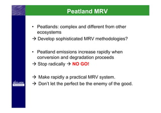 Peatland MRV

• Peatlands: complex and different from other
  ecosystems
  Develop sophisticated MRV methodologies?

• Peatland emissions increase rapidly when
  conversion and degradation proceeds
  Stop radically  NO GO!

   Make rapidly a practical MRV system.
   Don’t let the perfect be the enemy of the good.
 