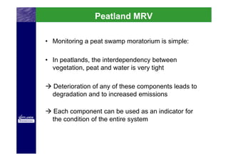 Peatland MRV

• Monitoring a peat swamp moratorium is simple:

• In peatlands, the interdependency between
  vegetation, peat and water is very tight

  Deterioration of any of these components leads to
  degradation and to increased emissions

  Each component can be used as an indicator for
  the condition of the entire system
 