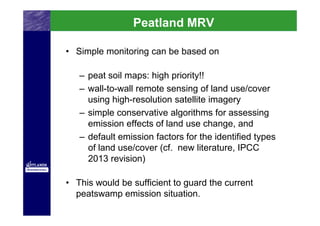Peatland MRV

• Simple monitoring can be based on

   – peat soil maps: high priority!!
   – wall-to-wall remote sensing of land use/cover
     using high-resolution satellite imagery
   – simple conservative algorithms for assessing
     emission effects of land use change, and
   – default emission factors for the identified types
     of land use/cover (cf. new literature, IPCC
     2013 revision)

• This would be sufficient to guard the current
  peatswamp emission situation.
 
