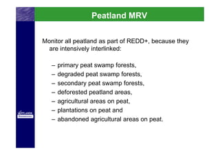 Peatland MRV

Monitor all peatland as part of REDD+, because they
  are intensively interlinked:

   –   primary peat swamp forests,
   –   degraded peat swamp forests,
   –   secondary peat swamp forests,
   –   deforested peatland areas,
   –   agricultural areas on peat,
   –   plantations on peat and
   –   abandoned agricultural areas on peat.
 