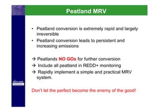 PeatlandMRV
                Peatlad MRV

• Peatland conversion is extremely rapid and largely
  irreversible
• Peatland conversion leads to persistent and
  increasing emissions

  Peatlands NO GOs for further conversion
   Include all peatland in REDD+ monitoring
   Rapidly implement a simple and practical MRV
  system.

Don’t let the perfect become the enemy of the good!
 