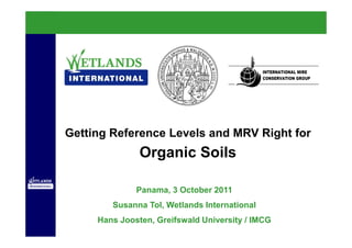 Getting Reference Levels and MRV Right for
               Organic Soils

              Panama, 3 October 2011
        Susanna Tol, Wetlands International
     Hans Joosten, Greifswald University / IMCG
 