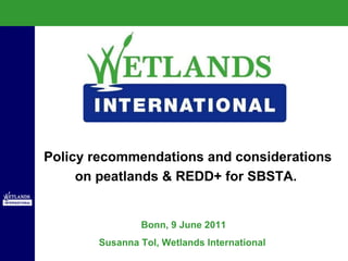 Bonn, 9 June 2011 Susanna Tol, Wetlands International  Policy recommendations and considerations on peatlands & REDD+ for SBSTA.  