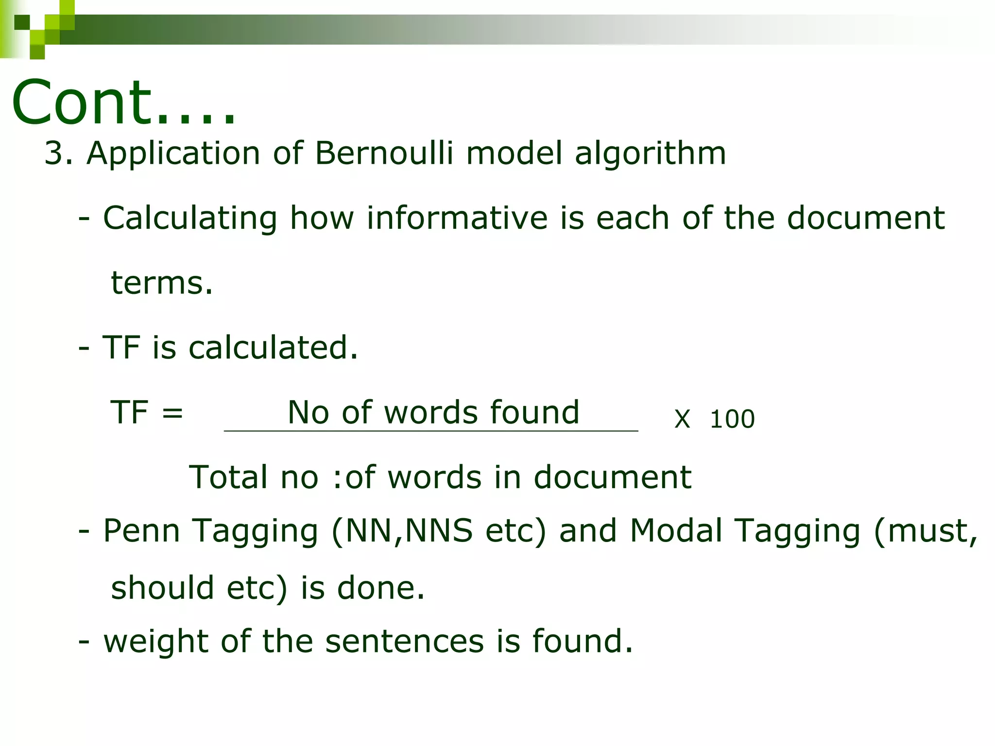 Cont....
3. Application of Bernoulli model algorithm
- Calculating how informative is each of the document
terms.
- TF is calculated.
TF = No of words found
Total no :of words in document
- Penn Tagging (NN,NNS etc) and Modal Tagging (must,
should etc) is done.
- weight of the sentences is found.
X 100
 