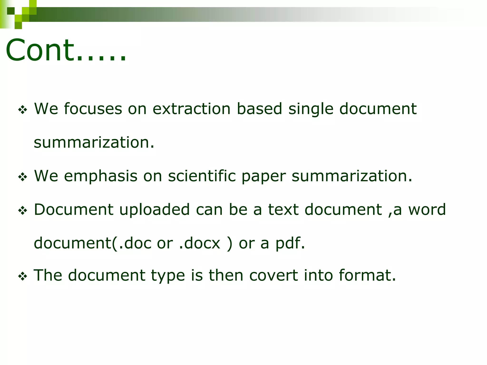 Cont.....
 We focuses on extraction based single document
summarization.
 We emphasis on scientific paper summarization.
 Document uploaded can be a text document ,a word
document(.doc or .docx ) or a pdf.
 The document type is then covert into format.
 