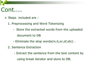 Cont....
 Steps included are :
1. Preprocessing and Word Tokenizing
- Store the extracted words from the uploaded
document to DB
- Eliminate the stop words(in,it,or,of,etc) .
2. Sentence Extraction
- Extract the sentence from the text content by
using break iterator and store to DB.
 