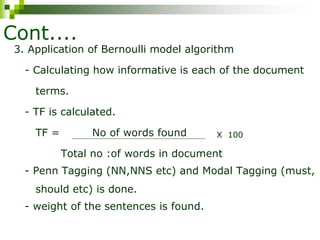 Cont....
3. Application of Bernoulli model algorithm
- Calculating how informative is each of the document
terms.
- TF is calculated.
TF = No of words found
Total no :of words in document
- Penn Tagging (NN,NNS etc) and Modal Tagging (must,
should etc) is done.
- weight of the sentences is found.
X 100
 