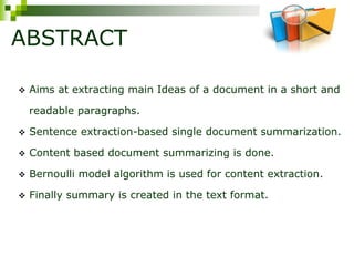 ABSTRACT
 Aims at extracting main Ideas of a document in a short and
readable paragraphs.
 Sentence extraction-based single document summarization.
 Content based document summarizing is done.
 Bernoulli model algorithm is used for content extraction.
 Finally summary is created in the text format.
 