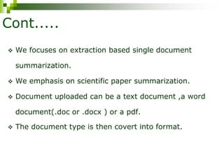 Cont.....
 We focuses on extraction based single document
summarization.
 We emphasis on scientific paper summarization.
 Document uploaded can be a text document ,a word
document(.doc or .docx ) or a pdf.
 The document type is then covert into format.
 