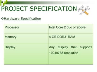 PROJECT SPECIFICATION
Processor Intel Core 2 duo or above
Memory 4 GB DDR3 RAM
Display Any display that supports
1024x768 resolution
Hardware Specification
 
