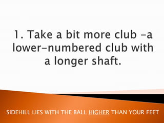 1. Take a bit more club -a lower-numbered club with a longer shaft. SIDEHILL LIES WITH THE BALL HIGHER THAN YOUR FEET 